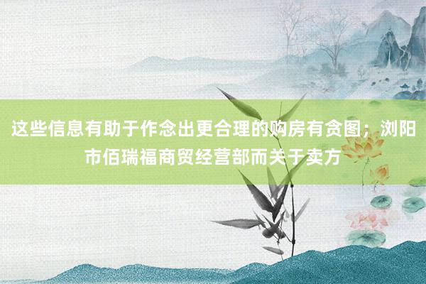 这些信息有助于作念出更合理的购房有贪图；浏阳市佰瑞福商贸经营部而关于卖方