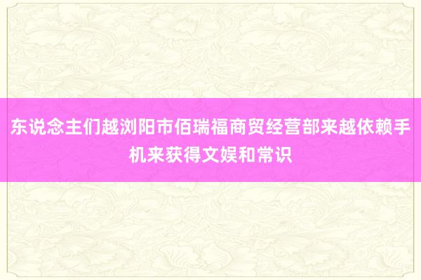 东说念主们越浏阳市佰瑞福商贸经营部来越依赖手机来获得文娱和常识